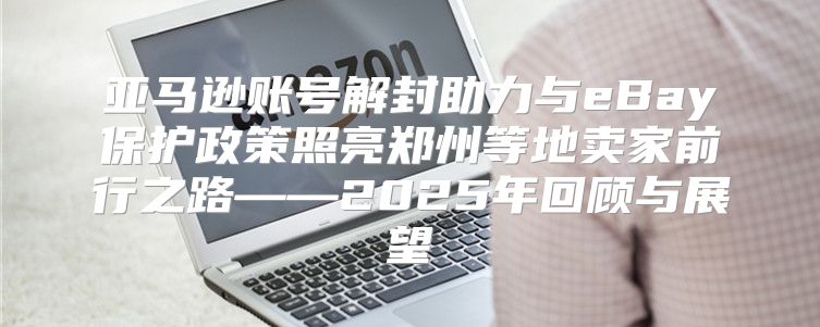 亚马逊账号解封助力与eBay保护政策照亮郑州等地卖家前行之路——2025年回顾与展望