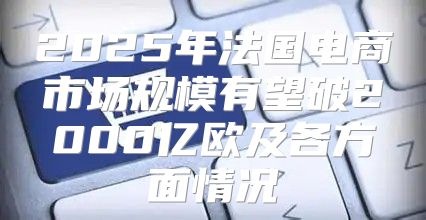 2025年法国电商市场规模有望破2000亿欧及各方面情况