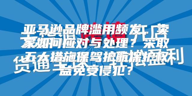 亚马逊品牌滥用频发，卖家如何应对与处理？采取五大措施保驾护航保护权益免受侵犯？