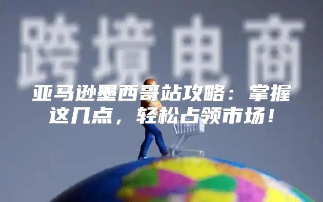 亚马逊墨西哥站攻略：掌握这几点，轻松占领市场！