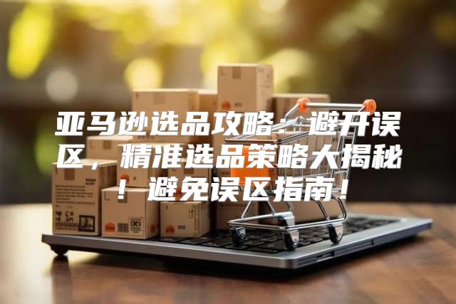 亚马逊选品攻略：避开误区，精准选品策略大揭秘！避免误区指南！