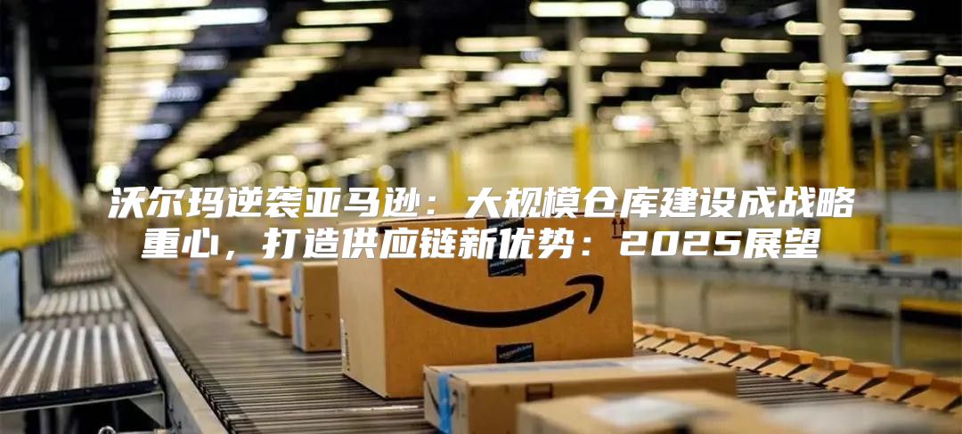 沃尔玛逆袭亚马逊：大规模仓库建设成战略重心，打造供应链新优势：2025展望