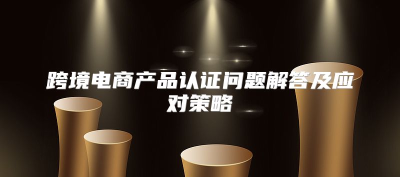 跨境电商产品认证问题解答及应对策略