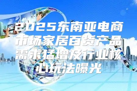 2025东南亚电商市场家居百货产品需求猛增及行业核心玩法曝光