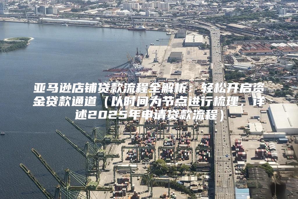亚马逊店铺贷款流程全解析：轻松开启资金贷款通道以时间为节点进行梳理，详述2025年申请贷款流程