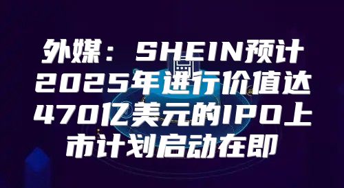外媒：SHEIN预计2025年进行价值达470亿美元的IPO上市计划启动在即