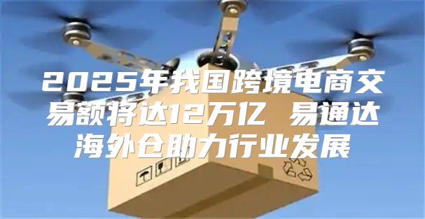 2025年我国跨境电商交易额将达12万亿 易通达海外仓助力行业发展