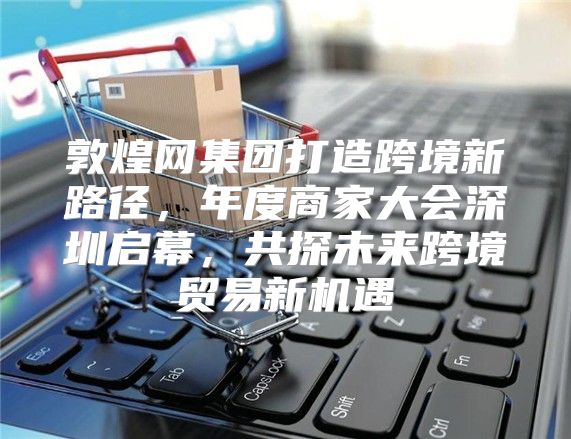 敦煌网集团打造跨境新路径，年度商家大会深圳启幕，共探未来跨境贸易新机遇