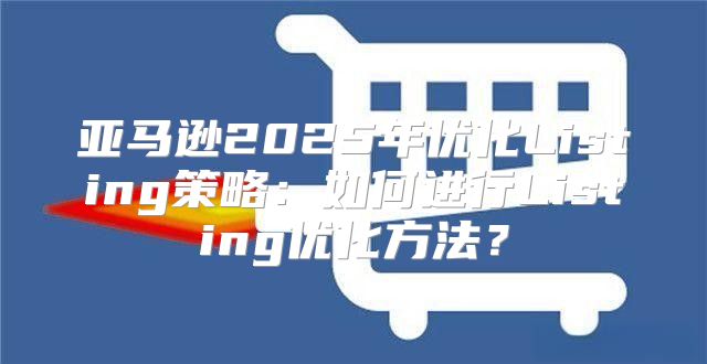亚马逊2025年优化Listing策略：如何进行Listing优化方法？