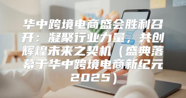华中跨境电商盛会胜利召开：凝聚行业力量，共创辉煌未来之契机盛典落幕于华中跨境电商新纪元2025