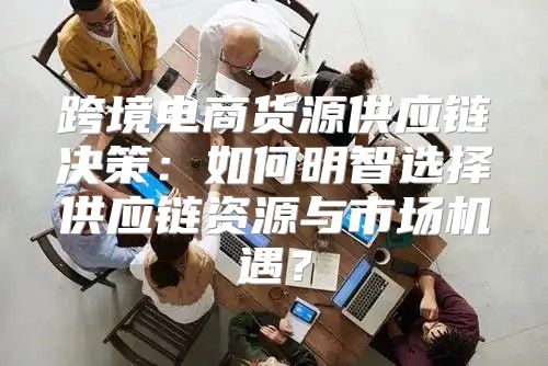 跨境电商货源供应链决策：如何明智选择供应链资源与市场机遇？