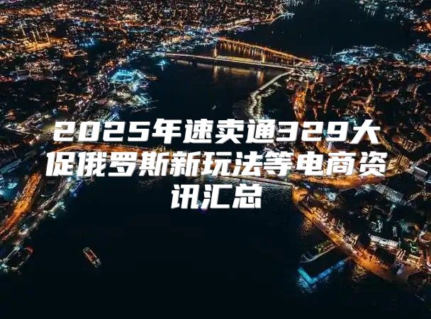 2025年速卖通329大促俄罗斯新玩法等电商资讯汇总
