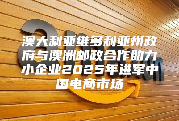澳大利亚维多利亚州政府与澳洲邮政合作助力小企业2025年进军中国电商市场