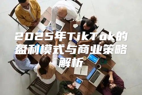 2025年TikTok的盈利模式与商业策略解析