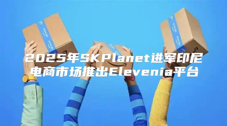 2025年SKPlanet进军印尼电商市场推出Elevenia平台