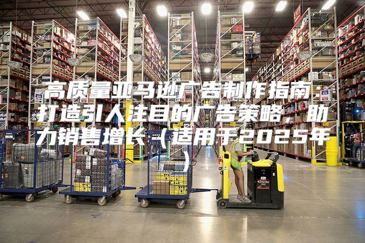 高质量亚马逊广告制作指南：打造引人注目的广告策略，助力销售增长适用于2025年