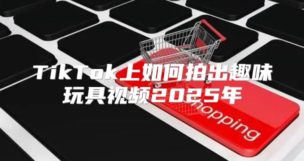 TikTok上如何拍出趣味玩具视频2025年