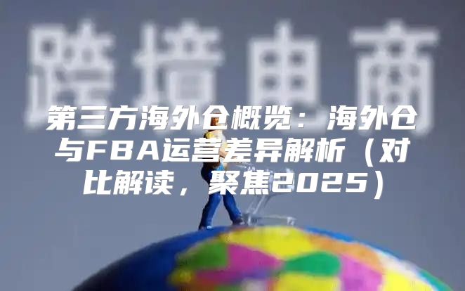 第三方海外仓概览：海外仓与FBA运营差异解析对比解读，聚焦2025