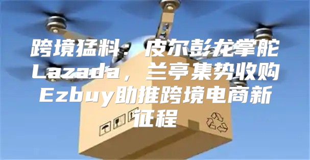 跨境猛料：皮尔彭龙掌舵Lazada，兰亭集势收购Ezbuy助推跨境电商新征程
