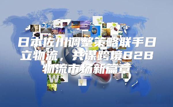 日本佐川调整策略联手日立物流，共谋跨境B2B物流市场新篇章