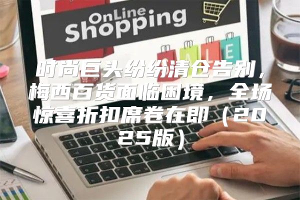 时尚巨头纷纷清仓告别，梅西百货面临困境，全场惊喜折扣席卷在即2025版