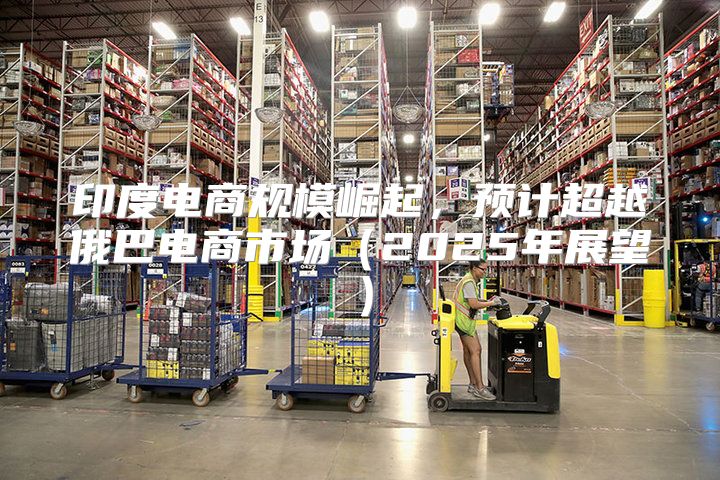 印度电商规模崛起，预计超越俄巴电商市场2025年展望