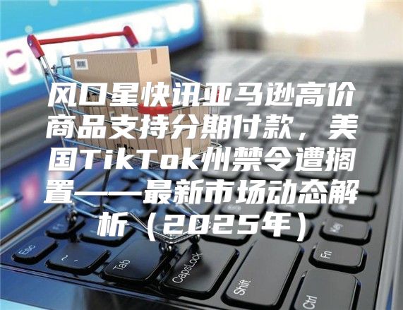 风口星快讯亚马逊高价商品支持分期付款，美国TikTok州禁令遭搁置——最新市场动态解析2025年