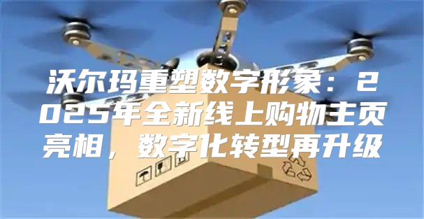 沃尔玛重塑数字形象：2025年全新线上购物主页亮相，数字化转型再升级