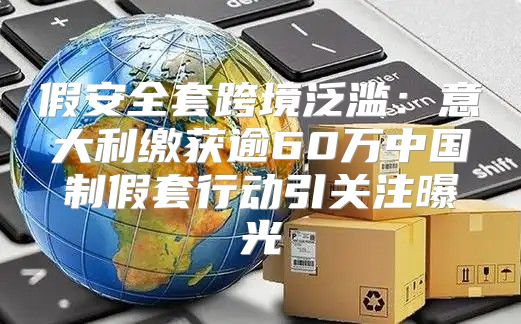 假安全套跨境泛滥：意大利缴获逾60万中国制假套行动引关注曝光