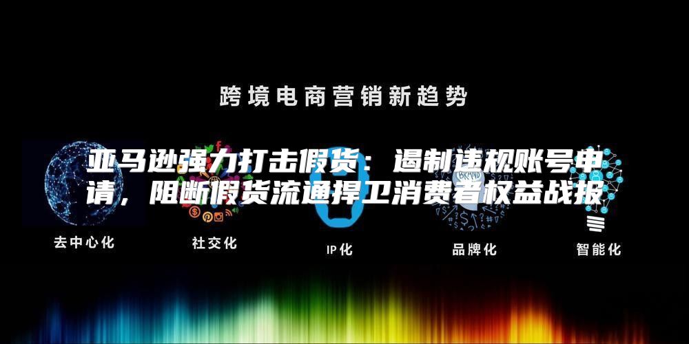 亚马逊强力打击假货：遏制违规账号申请，阻断假货流通捍卫消费者权益战报