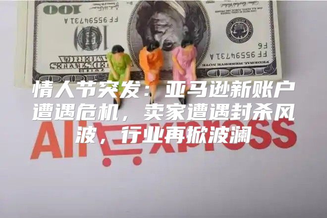 情人节突发：亚马逊新账户遭遇危机，卖家遭遇封杀风波，行业再掀波澜