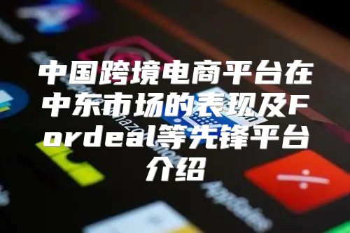 中国跨境电商平台在中东市场的表现及Fordeal等先锋平台介绍