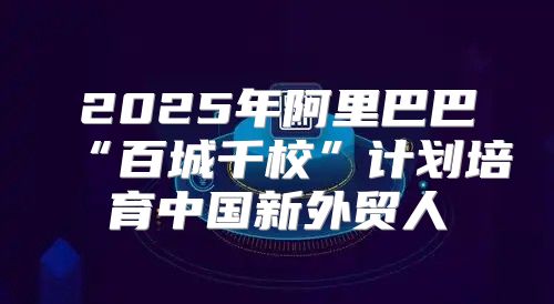 2025年阿里巴巴“百城千校”计划培育中国新外贸人