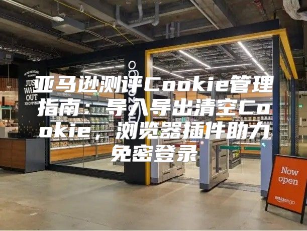 亚马逊测评Cookie管理指南：导入导出清空Cookie，浏览器插件助力免密登录