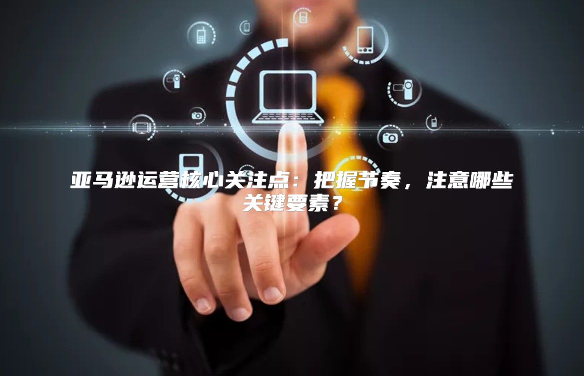 亚马逊运营核心关注点：把握节奏，注意哪些关键要素？