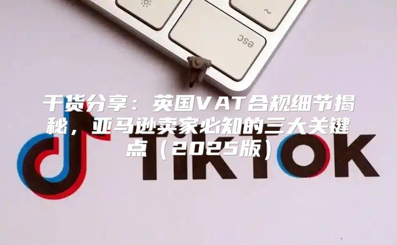 干货分享：英国VAT合规细节揭秘，亚马逊卖家必知的三大关键点2025版