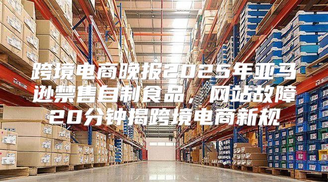 跨境电商晚报2025年亚马逊禁售自制食品，网站故障20分钟揭跨境电商新规