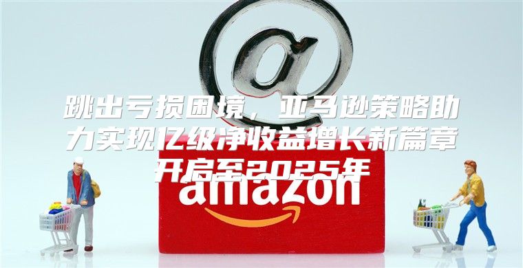 跳出亏损困境，亚马逊策略助力实现亿级净收益增长新篇章开启至2025年