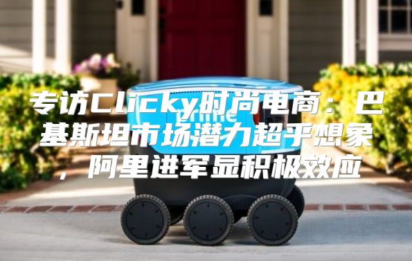 专访Clicky时尚电商：巴基斯坦市场潜力超乎想象，阿里进军显积极效应