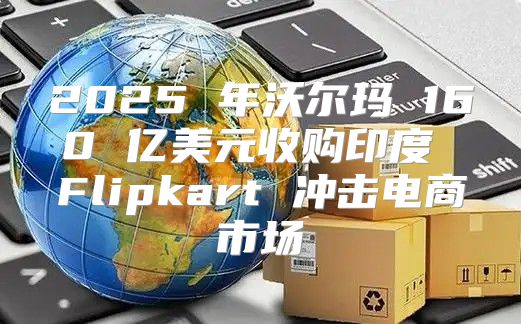 2025 年沃尔玛 160 亿美元收购印度 Flipkart 冲击电商市场