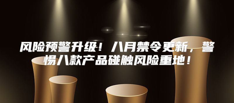 风险预警升级！八月禁令更新，警惕八款产品碰触风险重地！
