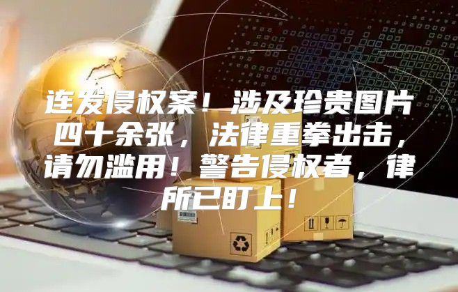 连发侵权案！涉及珍贵图片四十余张，法律重拳出击，请勿滥用！警告侵权者，律所已盯上！