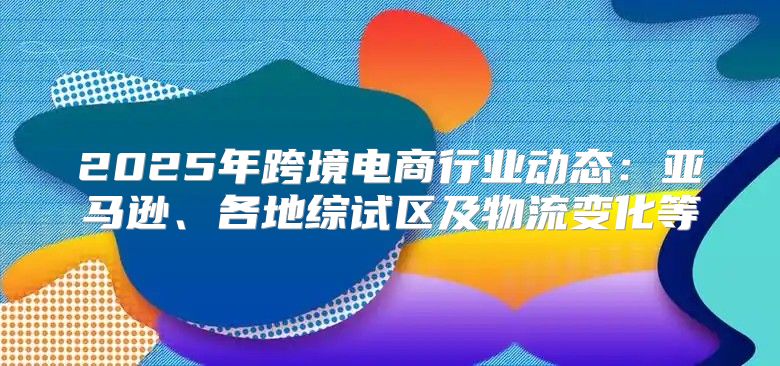 2025年跨境电商行业动态：亚马逊、各地综试区及物流变化等