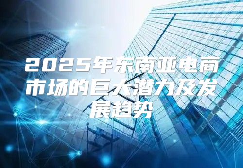 2025年东南亚电商市场的巨大潜力及发展趋势