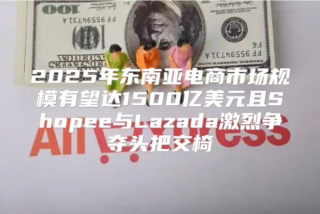 2025年东南亚电商市场规模有望达1500亿美元且Shopee与Lazada激烈争夺头把交椅