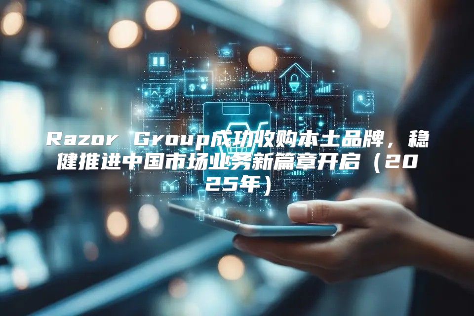 Razor Group成功收购本土品牌，稳健推进中国市场业务新篇章开启2025年