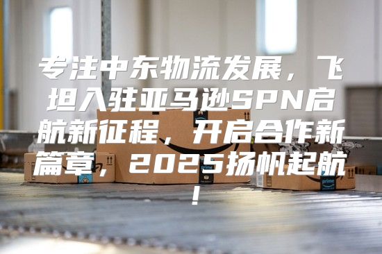 专注中东物流发展，飞坦入驻亚马逊SPN启航新征程，开启合作新篇章，2025扬帆起航！