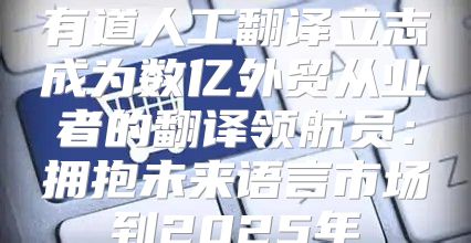 有道人工翻译立志成为数亿外贸从业者的翻译领航员：拥抱未来语言市场到2025年