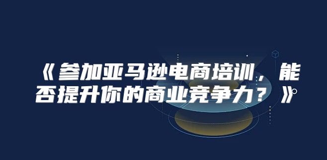 参加亚马逊电商培训，能否提升你的商业竞争力？