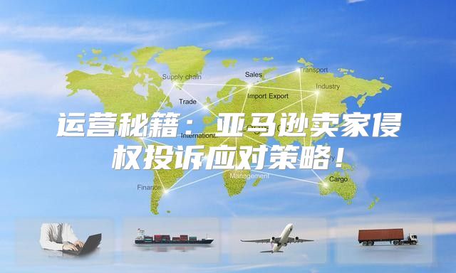 运营秘籍：亚马逊卖家侵权投诉应对策略！